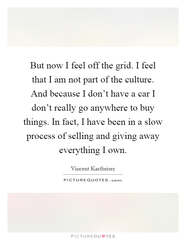 But now I feel off the grid. I feel that I am not part of the culture. And because I don't have a car I don't really go anywhere to buy things. In fact, I have been in a slow process of selling and giving away everything I own Picture Quote #1