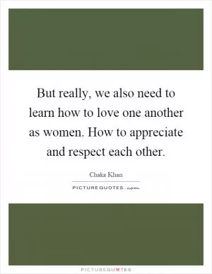 But really, we also need to learn how to love one another as women. How to appreciate and respect each other Picture Quote #1