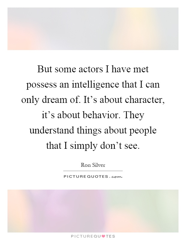 But some actors I have met possess an intelligence that I can only dream of. It's about character, it's about behavior. They understand things about people that I simply don't see Picture Quote #1