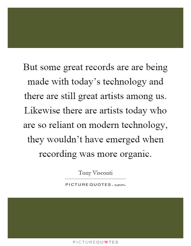 But some great records are are being made with today's technology and there are still great artists among us. Likewise there are artists today who are so reliant on modern technology, they wouldn't have emerged when recording was more organic Picture Quote #1