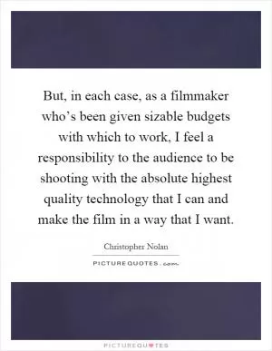 But, in each case, as a filmmaker who’s been given sizable budgets with which to work, I feel a responsibility to the audience to be shooting with the absolute highest quality technology that I can and make the film in a way that I want Picture Quote #1