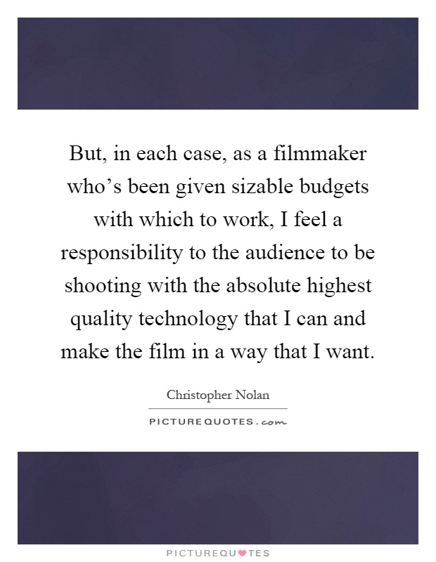 But, in each case, as a filmmaker who's been given sizable budgets with which to work, I feel a responsibility to the audience to be shooting with the absolute highest quality technology that I can and make the film in a way that I want Picture Quote #1