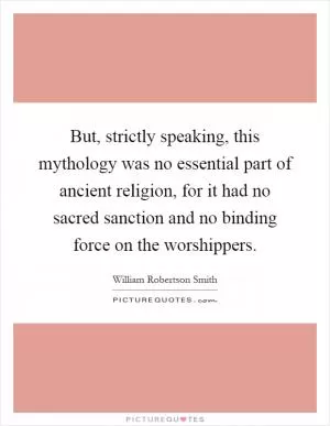 But, strictly speaking, this mythology was no essential part of ancient religion, for it had no sacred sanction and no binding force on the worshippers Picture Quote #1