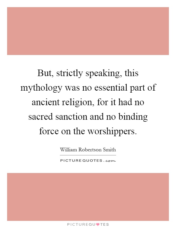 But, strictly speaking, this mythology was no essential part of ancient religion, for it had no sacred sanction and no binding force on the worshippers Picture Quote #1
