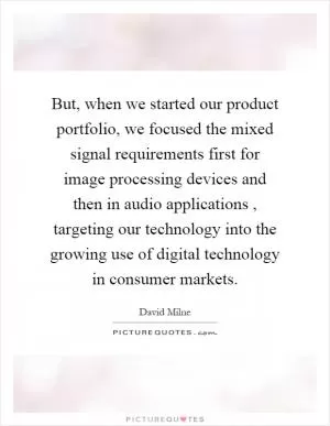 But, when we started our product portfolio, we focused the mixed signal requirements first for image processing devices and then in audio applications, targeting our technology into the growing use of digital technology in consumer markets Picture Quote #1