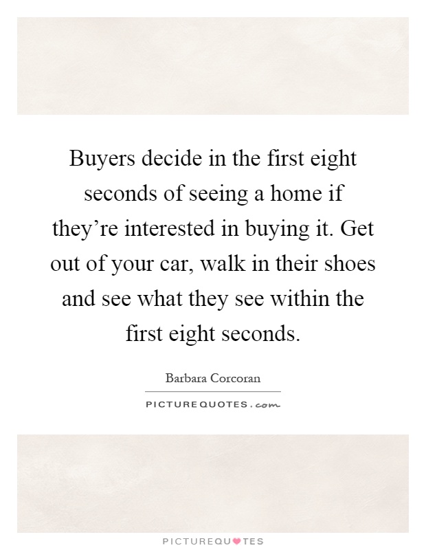 Buyers decide in the first eight seconds of seeing a home if they're interested in buying it. Get out of your car, walk in their shoes and see what they see within the first eight seconds Picture Quote #1