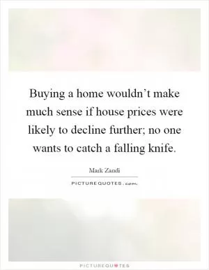 Buying a home wouldn’t make much sense if house prices were likely to decline further; no one wants to catch a falling knife Picture Quote #1