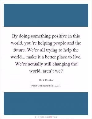By doing something positive in this world, you’re helping people and the future. We’re all trying to help the world... make it a better place to live. We’re actually still changing the world, aren’t we? Picture Quote #1