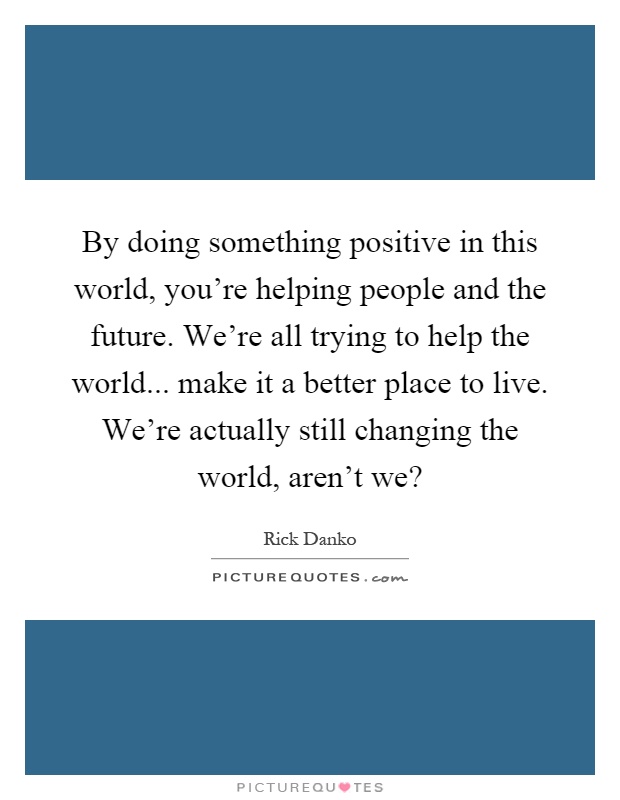 By doing something positive in this world, you're helping people and the future. We're all trying to help the world... make it a better place to live. We're actually still changing the world, aren't we? Picture Quote #1