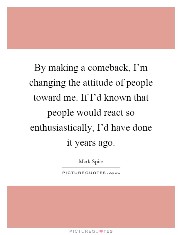 By making a comeback, I'm changing the attitude of people toward me. If I'd known that people would react so enthusiastically, I'd have done it years ago Picture Quote #1