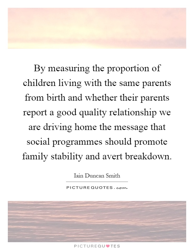 By measuring the proportion of children living with the same parents from birth and whether their parents report a good quality relationship we are driving home the message that social programmes should promote family stability and avert breakdown Picture Quote #1
