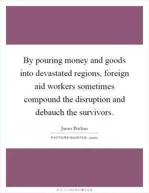 By pouring money and goods into devastated regions, foreign aid workers sometimes compound the disruption and debauch the survivors Picture Quote #1