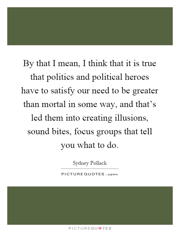 By that I mean, I think that it is true that politics and political heroes have to satisfy our need to be greater than mortal in some way, and that's led them into creating illusions, sound bites, focus groups that tell you what to do Picture Quote #1