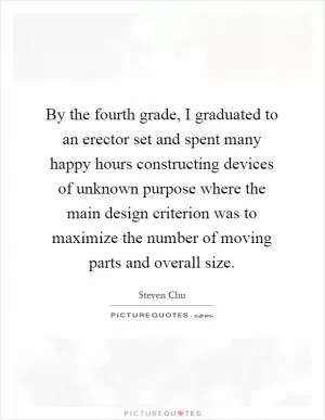 By the fourth grade, I graduated to an erector set and spent many happy hours constructing devices of unknown purpose where the main design criterion was to maximize the number of moving parts and overall size Picture Quote #1