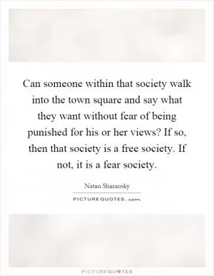 Can someone within that society walk into the town square and say what they want without fear of being punished for his or her views? If so, then that society is a free society. If not, it is a fear society Picture Quote #1