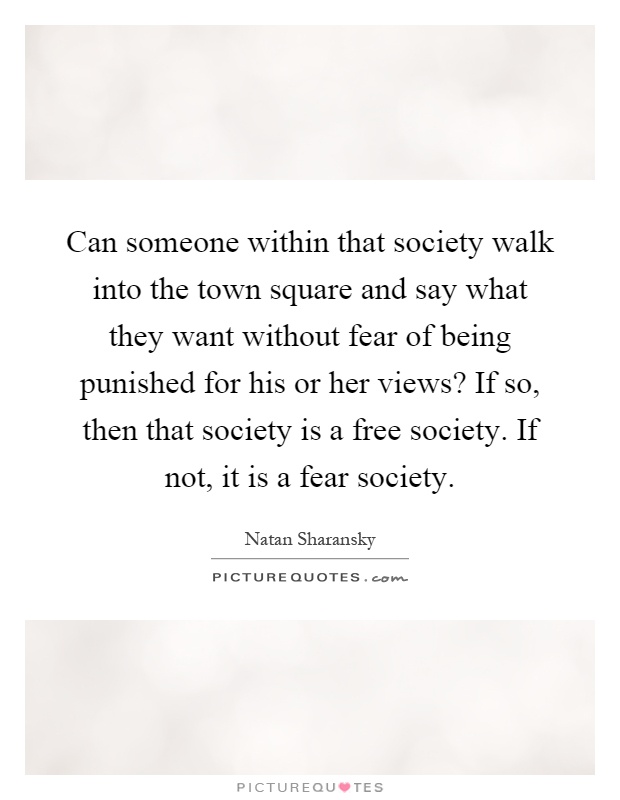 Can someone within that society walk into the town square and say what they want without fear of being punished for his or her views? If so, then that society is a free society. If not, it is a fear society Picture Quote #1