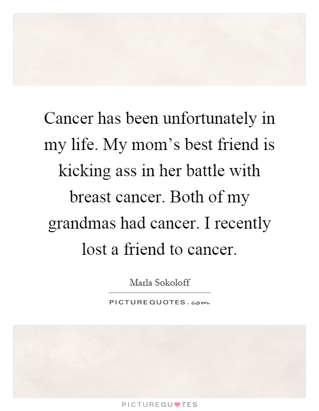 Cancer has been unfortunately in my life. My mom's best friend is kicking ass in her battle with breast cancer. Both of my grandmas had cancer. I recently lost a friend to cancer Picture Quote #1