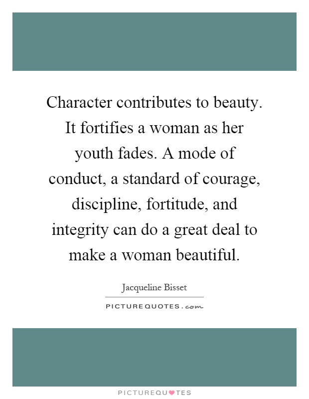 Character contributes to beauty. It fortifies a woman as her youth fades. A mode of conduct, a standard of courage, discipline, fortitude, and integrity can do a great deal to make a woman beautiful Picture Quote #1