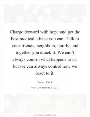 Charge forward with hope and get the best medical advice you can. Talk to your friends, neighbors, family, and together you attack it. We can’t always control what happens to us, but we can always control how we react to it Picture Quote #1