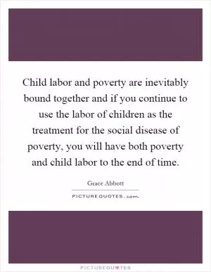 Child labor and poverty are inevitably bound together and if you continue to use the labor of children as the treatment for the social disease of poverty, you will have both poverty and child labor to the end of time Picture Quote #1