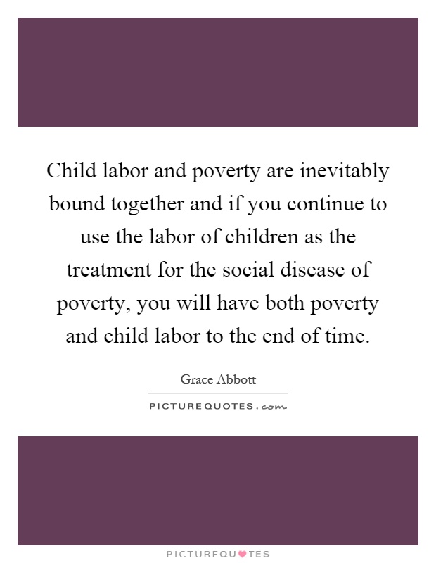 Child labor and poverty are inevitably bound together and if you continue to use the labor of children as the treatment for the social disease of poverty, you will have both poverty and child labor to the end of time Picture Quote #1