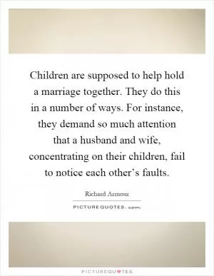 Children are supposed to help hold a marriage together. They do this in a number of ways. For instance, they demand so much attention that a husband and wife, concentrating on their children, fail to notice each other’s faults Picture Quote #1