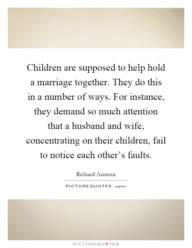 Children are supposed to help hold a marriage together. They do this in a number of ways. For instance, they demand so much attention that a husband and wife, concentrating on their children, fail to notice each other's faults Picture Quote #1