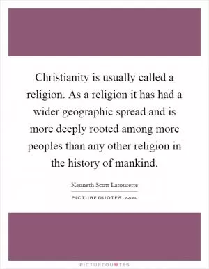 Christianity is usually called a religion. As a religion it has had a wider geographic spread and is more deeply rooted among more peoples than any other religion in the history of mankind Picture Quote #1