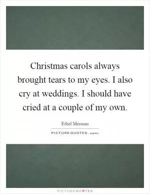 Christmas carols always brought tears to my eyes. I also cry at weddings. I should have cried at a couple of my own Picture Quote #1