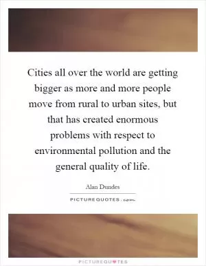 Cities all over the world are getting bigger as more and more people move from rural to urban sites, but that has created enormous problems with respect to environmental pollution and the general quality of life Picture Quote #1
