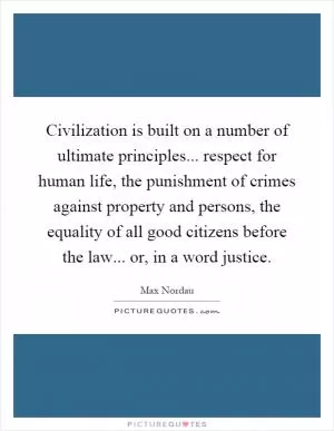 Civilization is built on a number of ultimate principles... respect for human life, the punishment of crimes against property and persons, the equality of all good citizens before the law... or, in a word justice Picture Quote #1