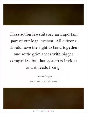 Class action lawsuits are an important part of our legal system. All citizens should have the right to band together and settle grievances with bigger companies, but that system is broken and it needs fixing Picture Quote #1