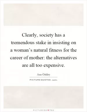 Clearly, society has a tremendous stake in insisting on a woman’s natural fitness for the career of mother: the alternatives are all too expensive Picture Quote #1