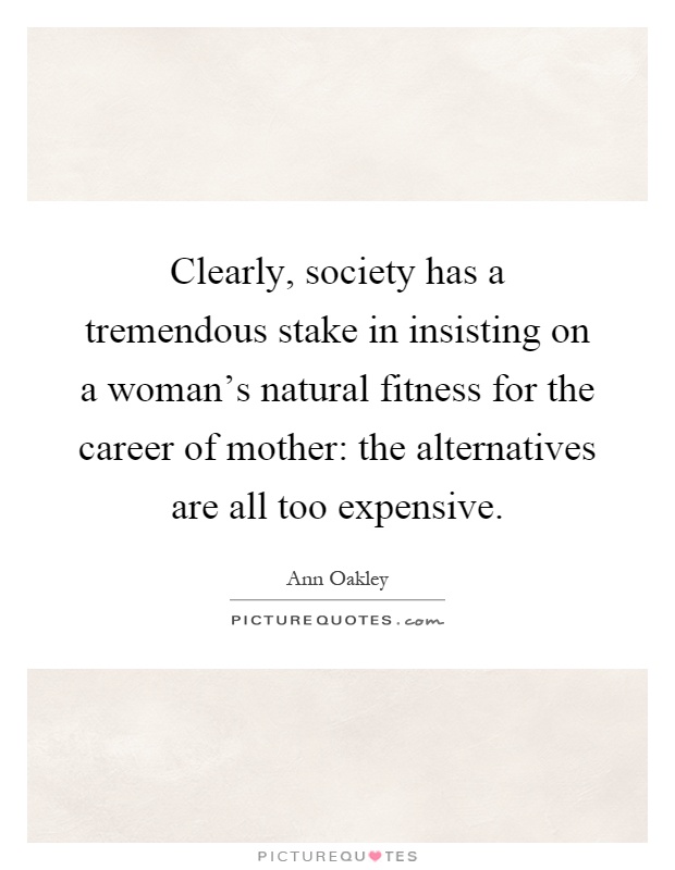 Clearly, society has a tremendous stake in insisting on a woman's natural fitness for the career of mother: the alternatives are all too expensive Picture Quote #1