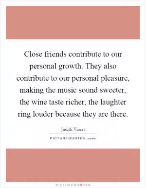 Close friends contribute to our personal growth. They also contribute to our personal pleasure, making the music sound sweeter, the wine taste richer, the laughter ring louder because they are there Picture Quote #1