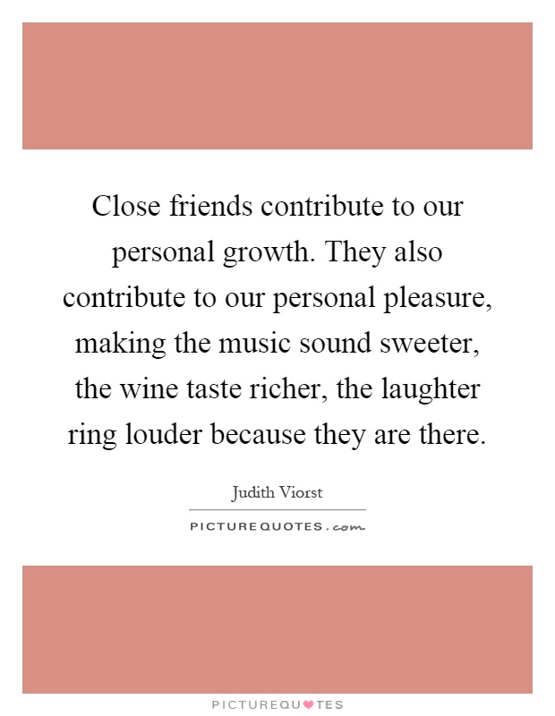 Close friends contribute to our personal growth. They also contribute to our personal pleasure, making the music sound sweeter, the wine taste richer, the laughter ring louder because they are there Picture Quote #1