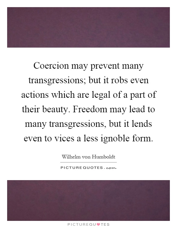 Coercion may prevent many transgressions; but it robs even actions which are legal of a part of their beauty. Freedom may lead to many transgressions, but it lends even to vices a less ignoble form Picture Quote #1