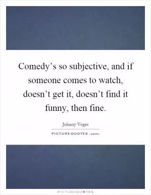 Comedy’s so subjective, and if someone comes to watch, doesn’t get it, doesn’t find it funny, then fine Picture Quote #1