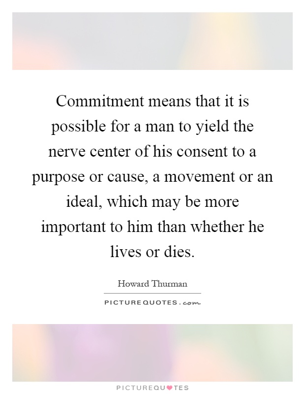 Commitment means that it is possible for a man to yield the nerve center of his consent to a purpose or cause, a movement or an ideal, which may be more important to him than whether he lives or dies Picture Quote #1
