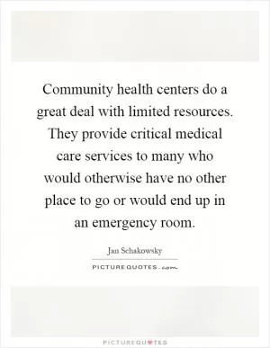Community health centers do a great deal with limited resources. They provide critical medical care services to many who would otherwise have no other place to go or would end up in an emergency room Picture Quote #1