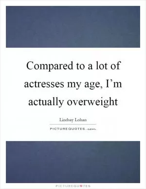 Compared to a lot of actresses my age, I’m actually overweight Picture Quote #1