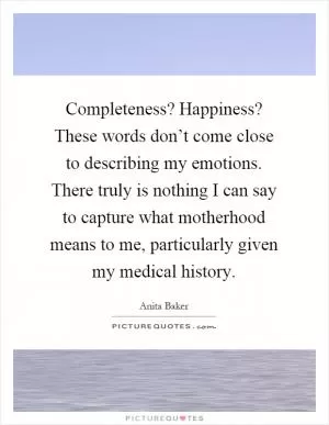 Completeness? Happiness? These words don’t come close to describing my emotions. There truly is nothing I can say to capture what motherhood means to me, particularly given my medical history Picture Quote #1