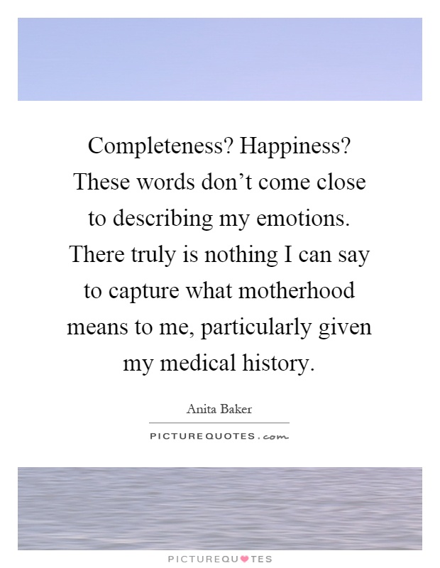 Completeness? Happiness? These words don't come close to describing my emotions. There truly is nothing I can say to capture what motherhood means to me, particularly given my medical history Picture Quote #1