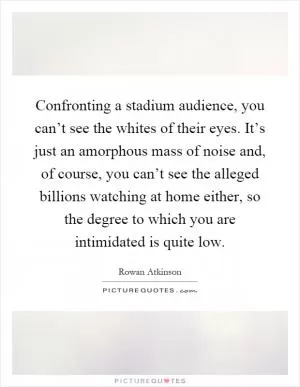 Confronting a stadium audience, you can’t see the whites of their eyes. It’s just an amorphous mass of noise and, of course, you can’t see the alleged billions watching at home either, so the degree to which you are intimidated is quite low Picture Quote #1