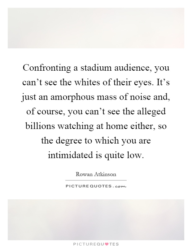 Confronting a stadium audience, you can't see the whites of their eyes. It's just an amorphous mass of noise and, of course, you can't see the alleged billions watching at home either, so the degree to which you are intimidated is quite low Picture Quote #1