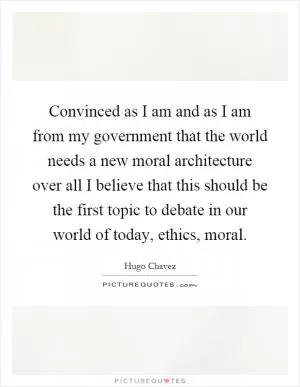 Convinced as I am and as I am from my government that the world needs a new moral architecture over all I believe that this should be the first topic to debate in our world of today, ethics, moral Picture Quote #1