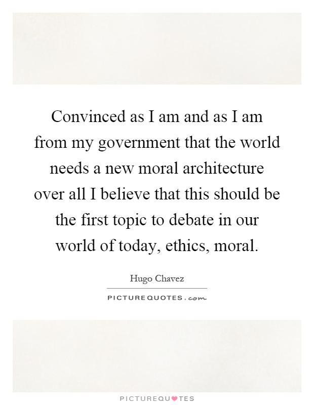 Convinced as I am and as I am from my government that the world needs a new moral architecture over all I believe that this should be the first topic to debate in our world of today, ethics, moral Picture Quote #1