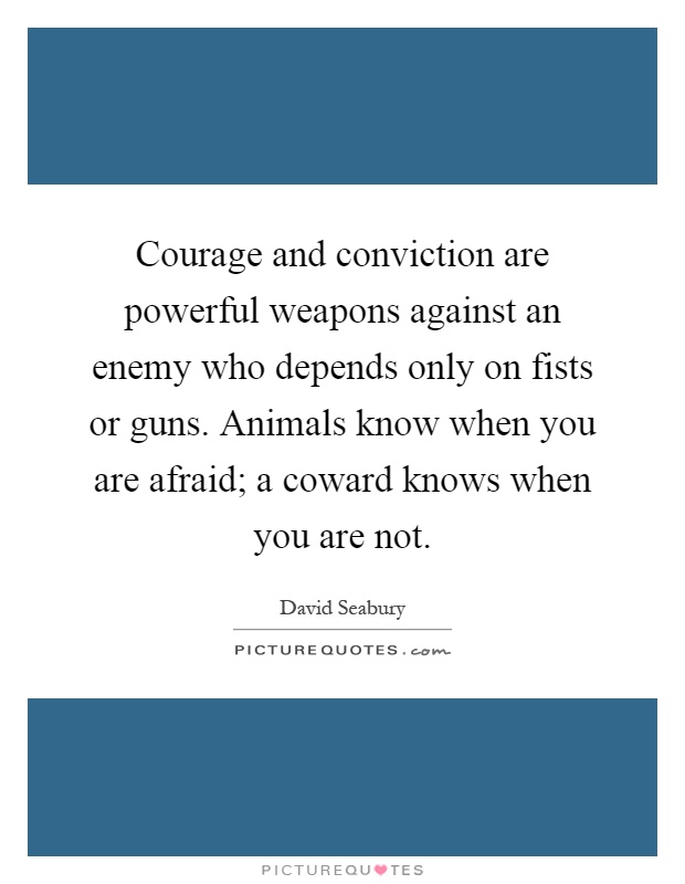 Courage and conviction are powerful weapons against an enemy who depends only on fists or guns. Animals know when you are afraid; a coward knows when you are not Picture Quote #1