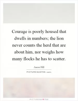 Courage is poorly housed that dwells in numbers; the lion never counts the herd that are about him, nor weighs how many flocks he has to scatter Picture Quote #1