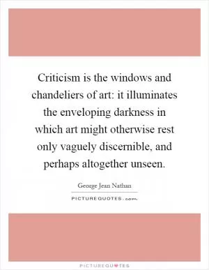 Criticism is the windows and chandeliers of art: it illuminates the enveloping darkness in which art might otherwise rest only vaguely discernible, and perhaps altogether unseen Picture Quote #1